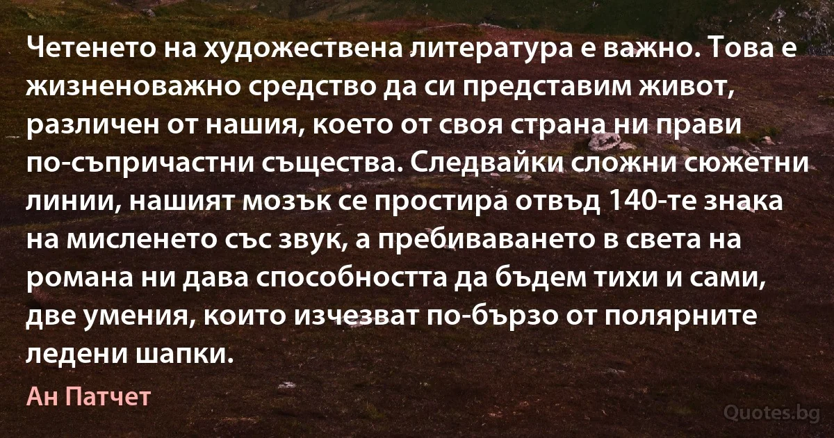 Четенето на художествена литература е важно. Това е жизненоважно средство да си представим живот, различен от нашия, което от своя страна ни прави по-съпричастни същества. Следвайки сложни сюжетни линии, нашият мозък се простира отвъд 140-те знака на мисленето със звук, а пребиваването в света на романа ни дава способността да бъдем тихи и сами, две умения, които изчезват по-бързо от полярните ледени шапки. (Ан Патчет)