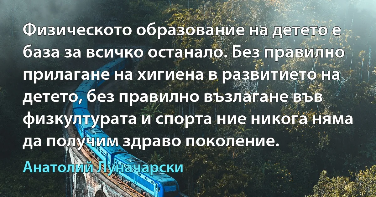 Физическото образование на детето е база за всичко останало. Без правилно прилагане на хигиена в развитието на детето, без правилно възлагане във физкултурата и спорта ние никога няма да получим здраво поколение. (Анатолий Луначарски)