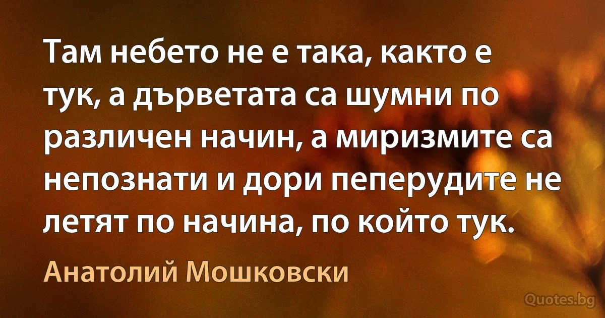 Там небето не е така, както е тук, а дърветата са шумни по различен начин, а миризмите са непознати и дори пеперудите не летят по начина, по който тук. (Анатолий Мошковски)