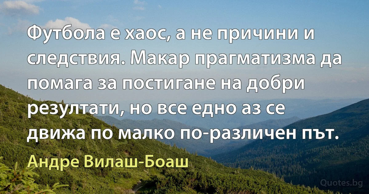 Футбола е хаос, а не причини и следствия. Макар прагматизма да помага за постигане на добри резултати, но все едно аз се движа по малко по-различен път. (Андре Вилаш-Боаш)