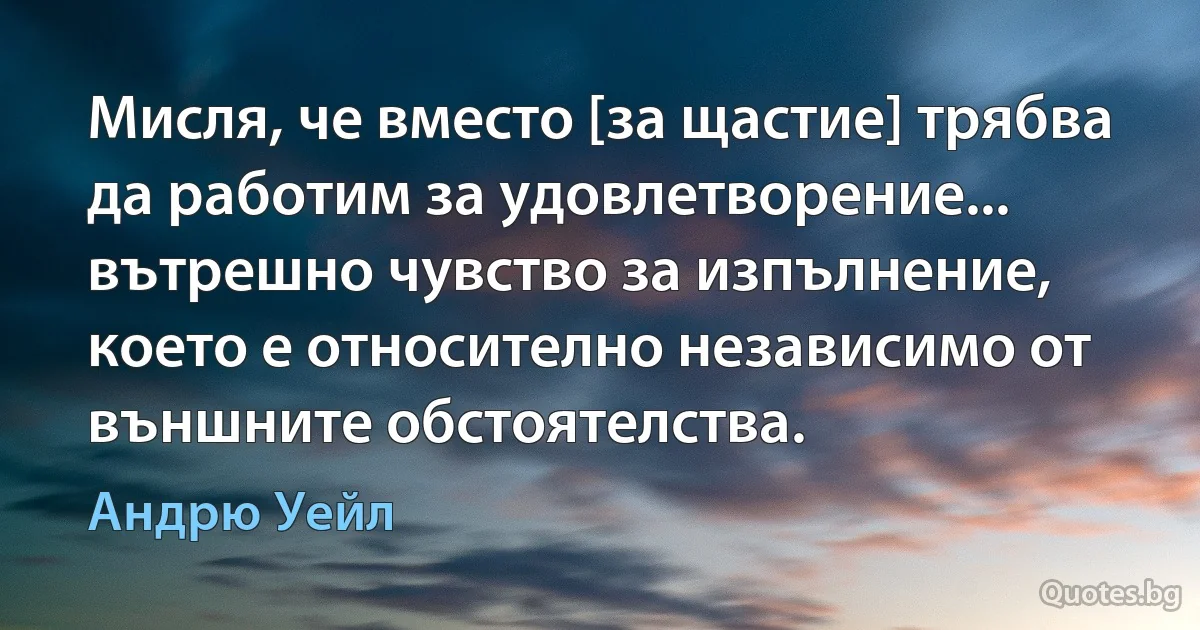 Мисля, че вместо [за щастие] трябва да работим за удовлетворение... вътрешно чувство за изпълнение, което е относително независимо от външните обстоятелства. (Андрю Уейл)