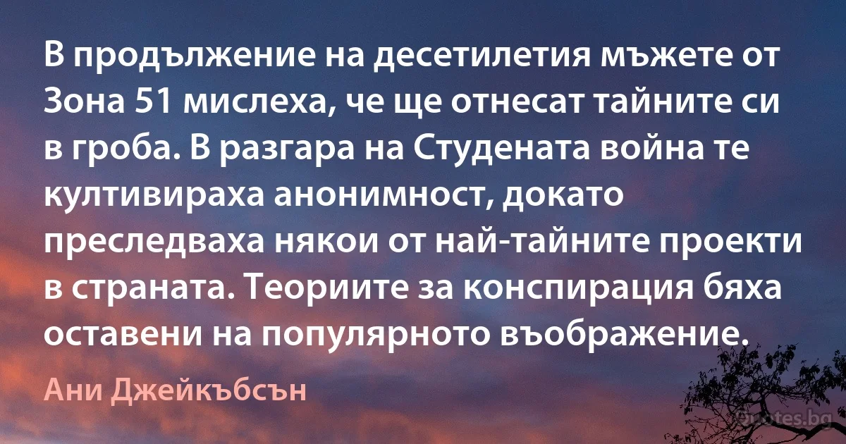 В продължение на десетилетия мъжете от Зона 51 мислеха, че ще отнесат тайните си в гроба. В разгара на Студената война те култивираха анонимност, докато преследваха някои от най-тайните проекти в страната. Теориите за конспирация бяха оставени на популярното въображение. (Ани Джейкъбсън)