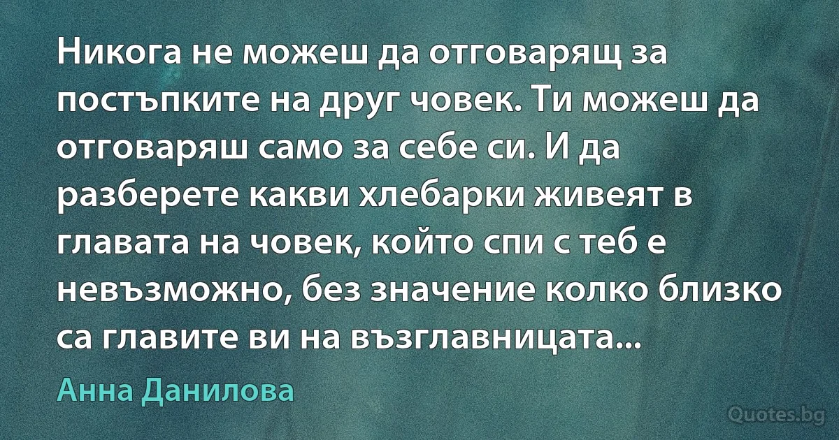 Никога не можеш да отговарящ за постъпките на друг човек. Ти можеш да отговаряш само за себе си. И да разберете какви хлебарки живеят в главата на човек, който спи с теб е невъзможно, без значение колко близко са главите ви на възглавницата... (Анна Данилова)