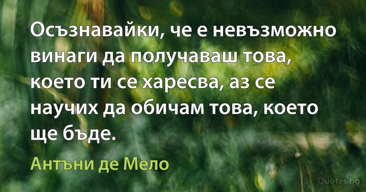 Осъзнавайки, че е невъзможно винаги да получаваш това, което ти се харесва, аз се научих да обичам това, което ще бъде. (Антъни де Мело)