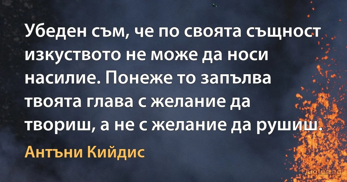 Убеден съм, че по своята същност изкуството не може да носи насилие. Понеже то запълва твоята глава с желание да твориш, а не с желание да рушиш. (Антъни Кийдис)