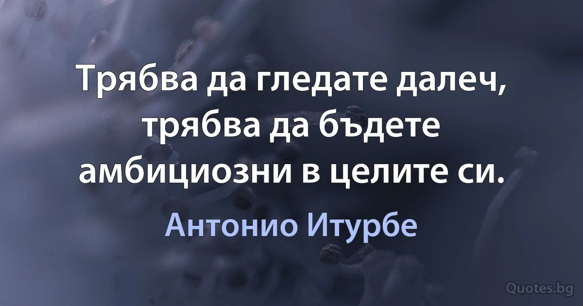 Трябва да гледате далеч, трябва да бъдете амбициозни в целите си. (Антонио Итурбе)