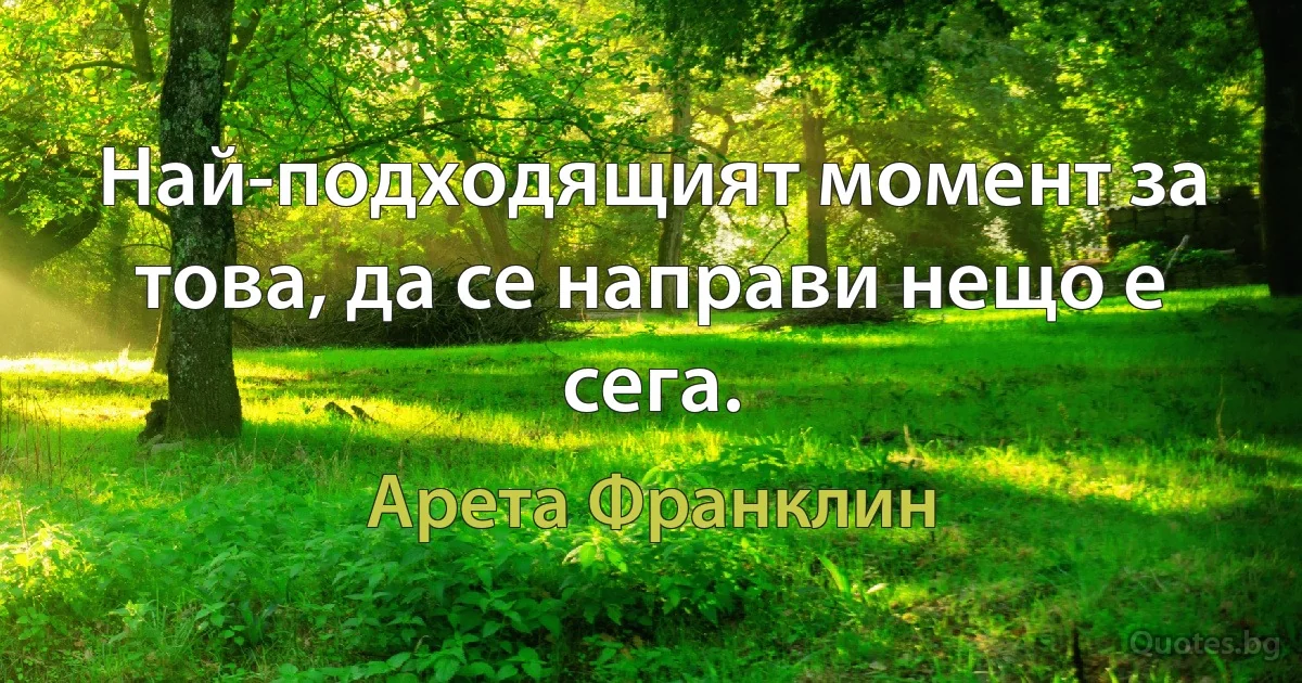 Най-подходящият момент за това, да се направи нещо е сега. (Арета Франклин)