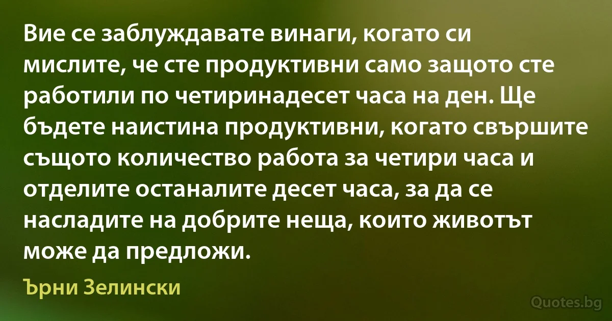 Вие се заблуждавате винаги, когато си мислите, че сте продуктивни само защото сте работили по четиринадесет часа на ден. Ще бъдете наистина продуктивни, когато свършите същото количество работа за четири часа и отделите останалите десет часа, за да се насладите на добрите неща, които животът може да предложи. (Ърни Зелински)