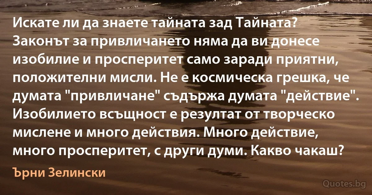 Искате ли да знаете тайната зад Тайната? Законът за привличането няма да ви донесе изобилие и просперитет само заради приятни, положителни мисли. Не е космическа грешка, че думата "привличане" съдържа думата "действие". Изобилието всъщност е резултат от творческо мислене и много действия. Много действие, много просперитет, с други думи. Какво чакаш? (Ърни Зелински)