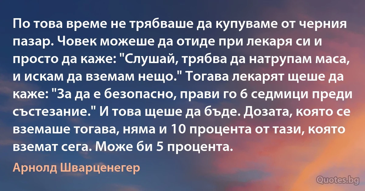 По това време не трябваше да купуваме от черния пазар. Човек можеше да отиде при лекаря си и просто да каже: "Слушай, трябва да натрупам маса, и искам да вземам нещо." Тогава лекарят щеше да каже: "За да е безопасно, прави го 6 седмици преди състезание." И това щеше да бъде. Дозата, която се вземаше тогава, няма и 10 процента от тази, която вземат сега. Може би 5 процента. (Арнолд Шварценегер)