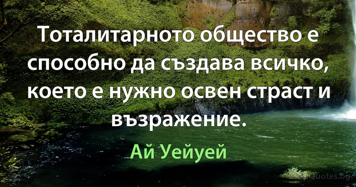 Тоталитарното общество е способно да създава всичко, което е нужно освен страст и възражение. (Ай Уейуей)