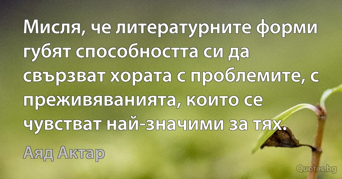 Мисля, че литературните форми губят способността си да свързват хората с проблемите, с преживяванията, които се чувстват най-значими за тях. (Аяд Актар)