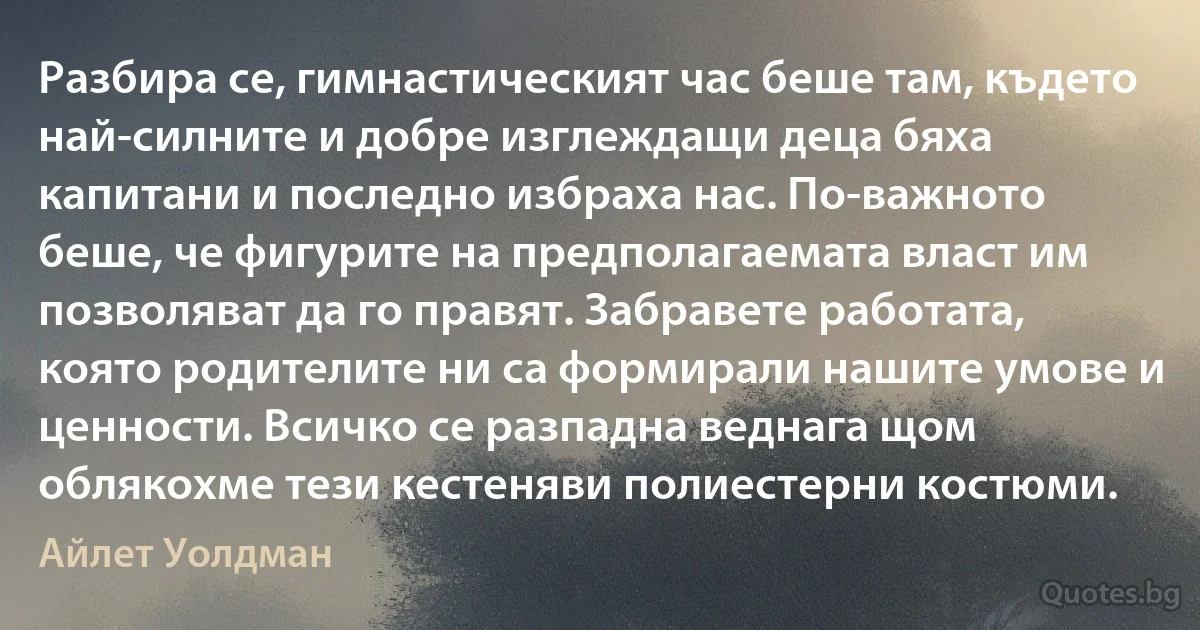 Разбира се, гимнастическият час беше там, където най-силните и добре изглеждащи деца бяха капитани и последно избраха нас. По-важното беше, че фигурите на предполагаемата власт им позволяват да го правят. Забравете работата, която родителите ни са формирали нашите умове и ценности. Всичко се разпадна веднага щом облякохме тези кестеняви полиестерни костюми. (Айлет Уолдман)