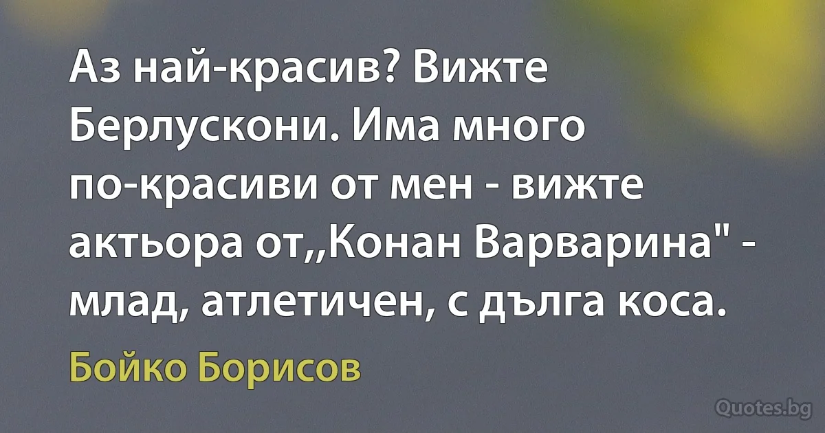 Аз най-красив? Вижте Берлускони. Има много по-красиви от мен - вижте актьора от,,Конан Варварина" - млад, атлетичен, с дълга коса. (Бойко Борисов)