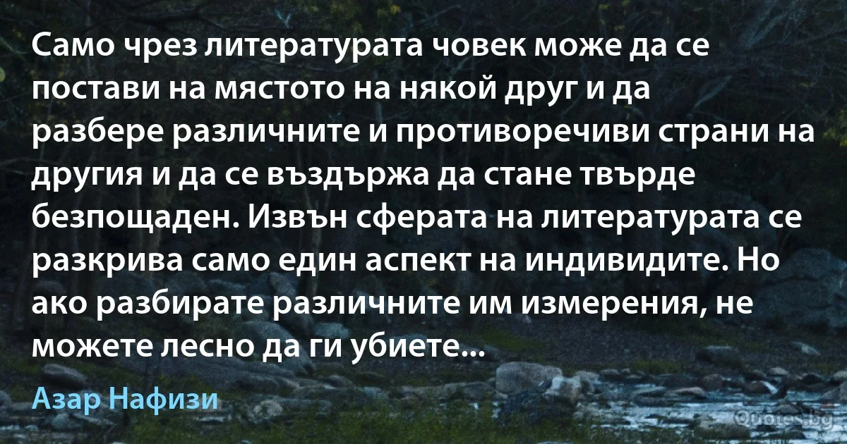 Само чрез литературата човек може да се постави на мястото на някой друг и да разбере различните и противоречиви страни на другия и да се въздържа да стане твърде безпощаден. Извън сферата на литературата се разкрива само един аспект на индивидите. Но ако разбирате различните им измерения, не можете лесно да ги убиете... (Азар Нафизи)