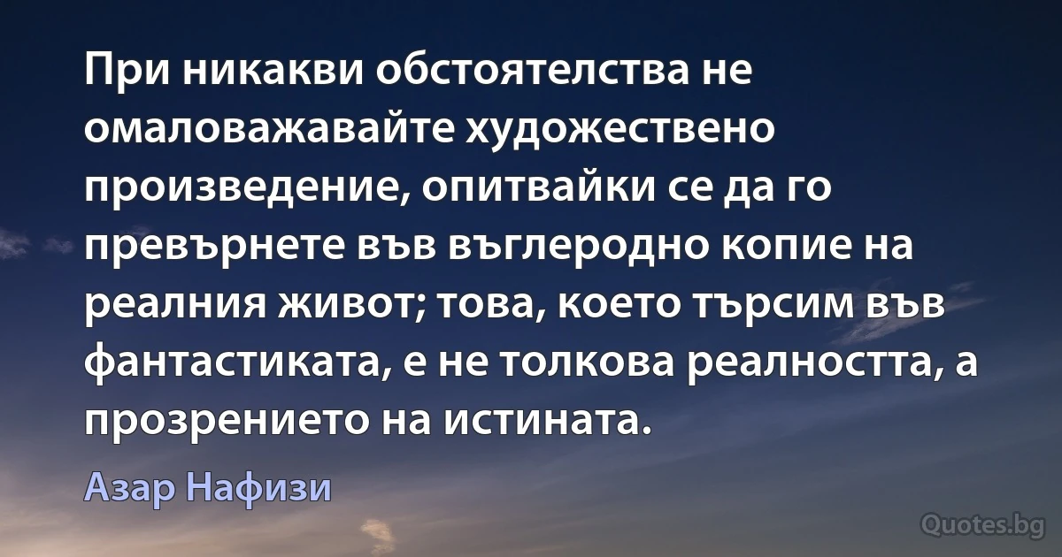 При никакви обстоятелства не омаловажавайте художествено произведение, опитвайки се да го превърнете във въглеродно копие на реалния живот; това, което търсим във фантастиката, е не толкова реалността, а прозрението на истината. (Азар Нафизи)