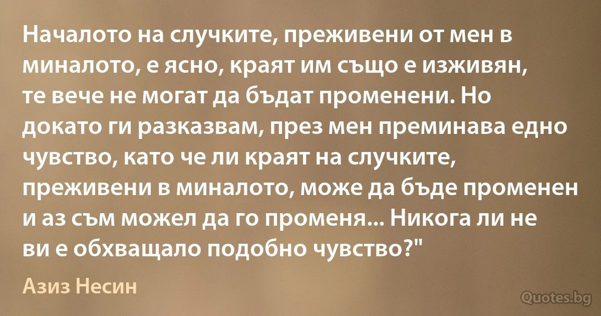 Началото на случките, преживени от мен в миналото, е ясно, краят им също е изживян, те вече не могат да бъдат променени. Но докато ги разказвам, през мен преминава едно чувство, като че ли краят на случките, преживени в миналото, може да бъде променен и аз съм можел да го променя... Никога ли не ви е обхващало подобно чувство?" (Азиз Несин)