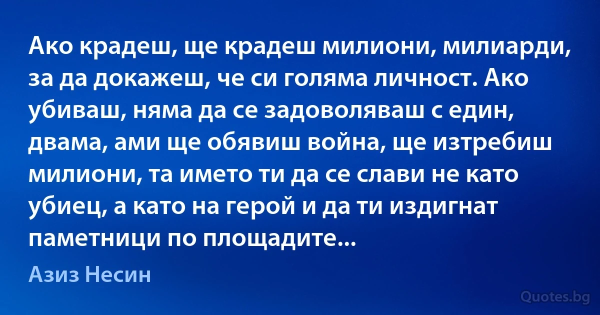 Ако крадеш, ще крадеш милиони, милиарди, за да докажеш, че си голяма личност. Ако убиваш, няма да се задоволяваш с един, двама, ами ще обявиш война, ще изтребиш милиони, та името ти да се слави не като убиец, а като на герой и да ти издигнат паметници по площадите... (Азиз Несин)