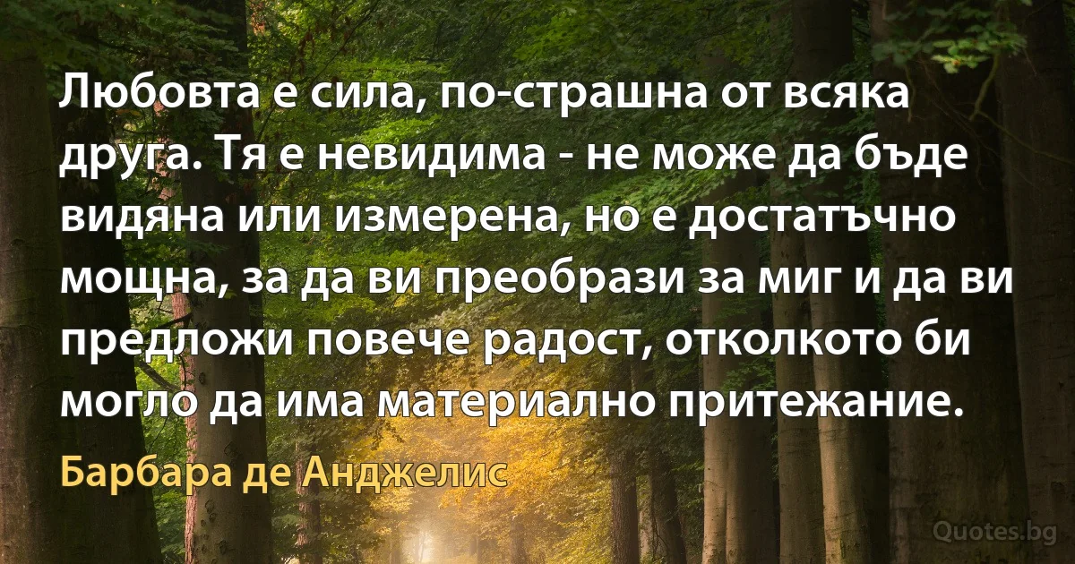 Любовта е сила, по-страшна от всяка друга. Тя е невидима - не може да бъде видяна или измерена, но е достатъчно мощна, за да ви преобрази за миг и да ви предложи повече радост, отколкото би могло да има материално притежание. (Барбара де Анджелис)