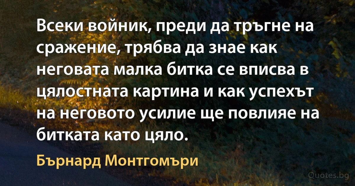 Всеки войник, преди да тръгне на сражение, трябва да знае как неговата малка битка се вписва в цялостната картина и как успехът на неговото усилие ще повлияе на битката като цяло. (Бърнард Монтгомъри)