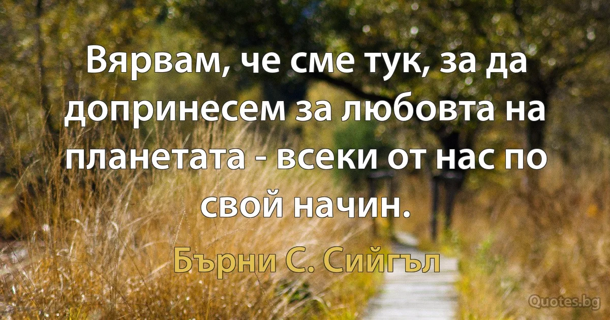 Вярвам, че сме тук, за да допринесем за любовта на планетата - всеки от нас по свой начин. (Бърни С. Сийгъл)