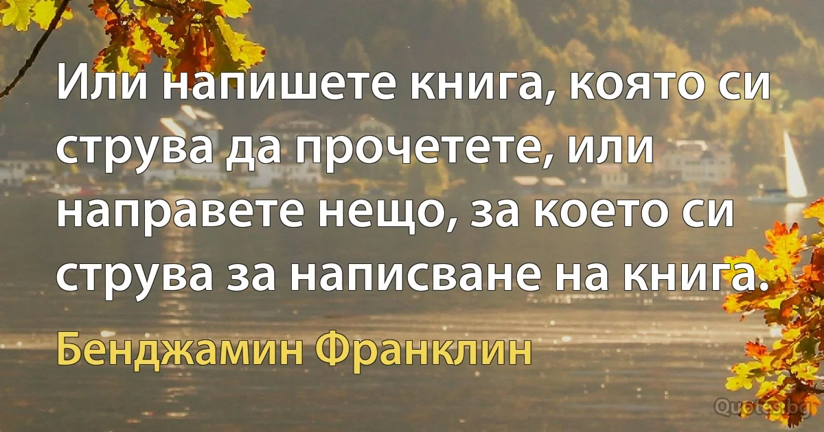 Или напишете книга, която си струва да прочетете, или направете нещо, за което си струва за написване на книга. (Бенджамин Франклин)