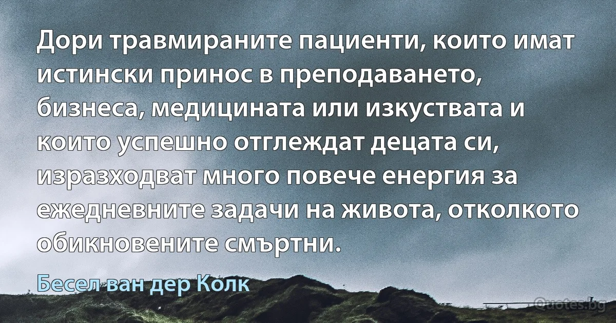 Дори травмираните пациенти, които имат истински принос в преподаването, бизнеса, медицината или изкуствата и които успешно отглеждат децата си, изразходват много повече енергия за ежедневните задачи на живота, отколкото обикновените смъртни. (Бесел ван дер Колк)