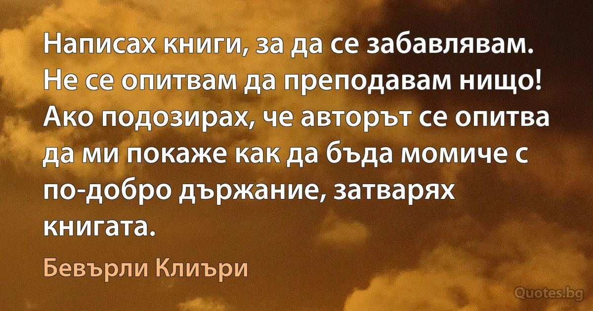 Написах книги, за да се забавлявам. Не се опитвам да преподавам нищо! Ако подозирах, че авторът се опитва да ми покаже как да бъда момиче с по-добро държание, затварях книгата. (Бевърли Клиъри)