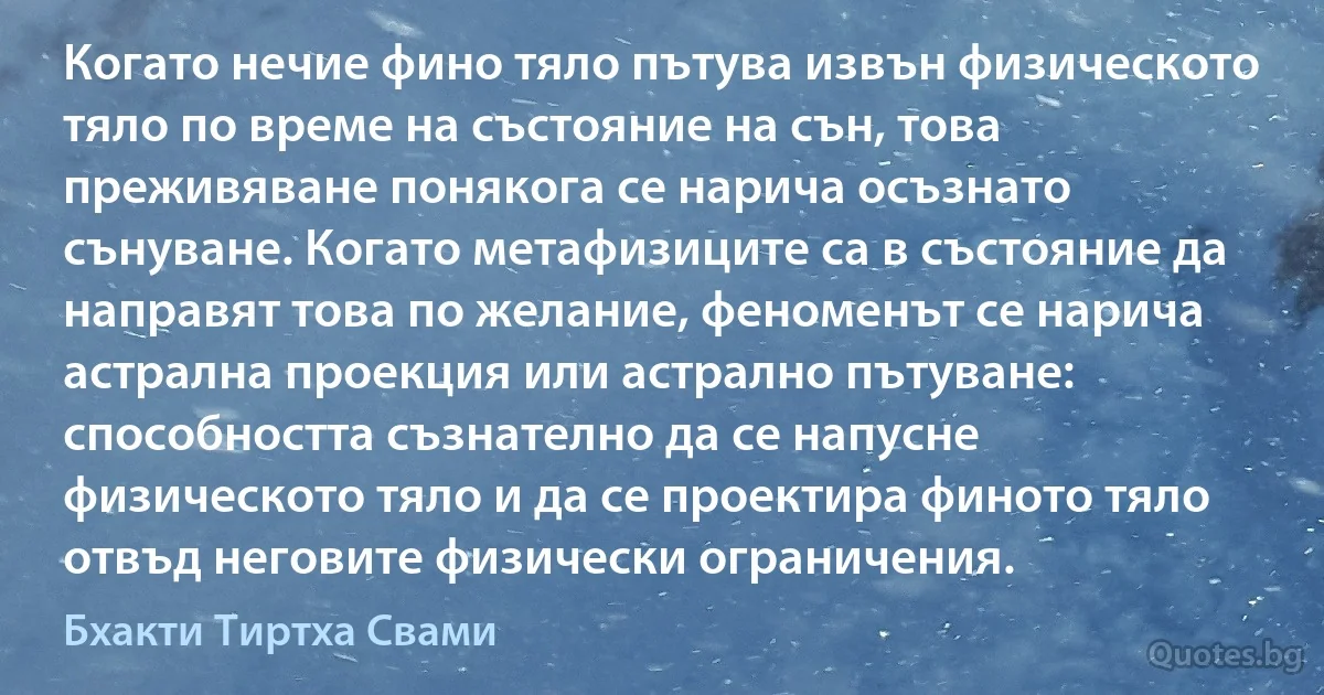 Когато нечие фино тяло пътува извън физическото тяло по време на състояние на сън, това преживяване понякога се нарича осъзнато сънуване. Когато метафизиците са в състояние да направят това по желание, феноменът се нарича астрална проекция или астрално пътуване: способността съзнателно да се напусне физическото тяло и да се проектира финото тяло отвъд неговите физически ограничения. (Бхакти Тиртха Свами)