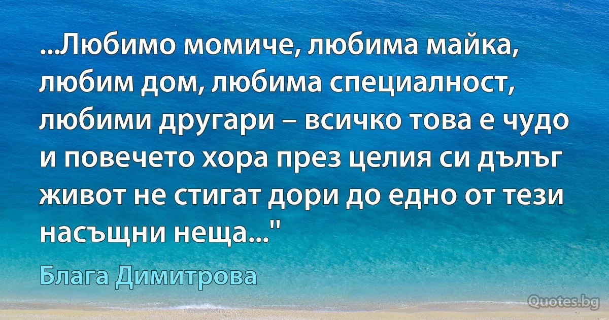 ...Любимо момиче, любима майка, любим дом, любима специалност, любими другари – всичко това е чудо и повечето хора през целия си дълъг живот не стигат дори до едно от тези насъщни неща...'' (Блага Димитрова)