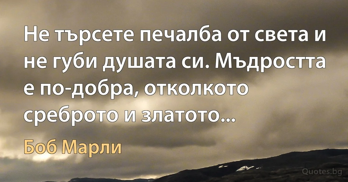 Не търсете печалба от света и не губи душата си. Мъдростта е по-добра, отколкото среброто и златото... (Боб Марли)