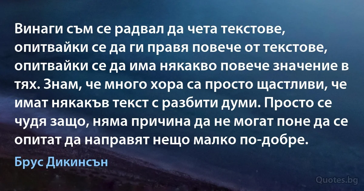 Винаги съм се радвал да чета текстове, опитвайки се да ги правя повече от текстове, опитвайки се да има някакво повече значение в тях. Знам, че много хора са просто щастливи, че имат някакъв текст с разбити думи. Просто се чудя защо, няма причина да не могат поне да се опитат да направят нещо малко по-добре. (Брус Дикинсън)