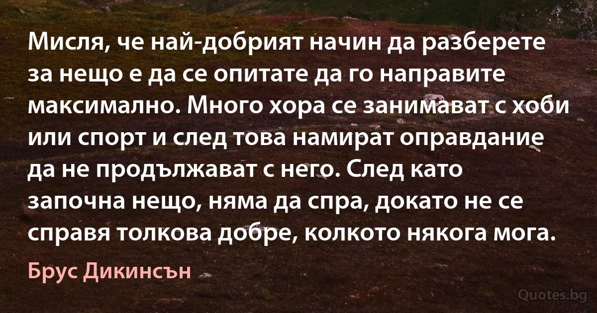 Мисля, че най-добрият начин да разберете за нещо е да се опитате да го направите максимално. Много хора се занимават с хоби или спорт и след това намират оправдание да не продължават с него. След като започна нещо, няма да спра, докато не се справя толкова добре, колкото някога мога. (Брус Дикинсън)