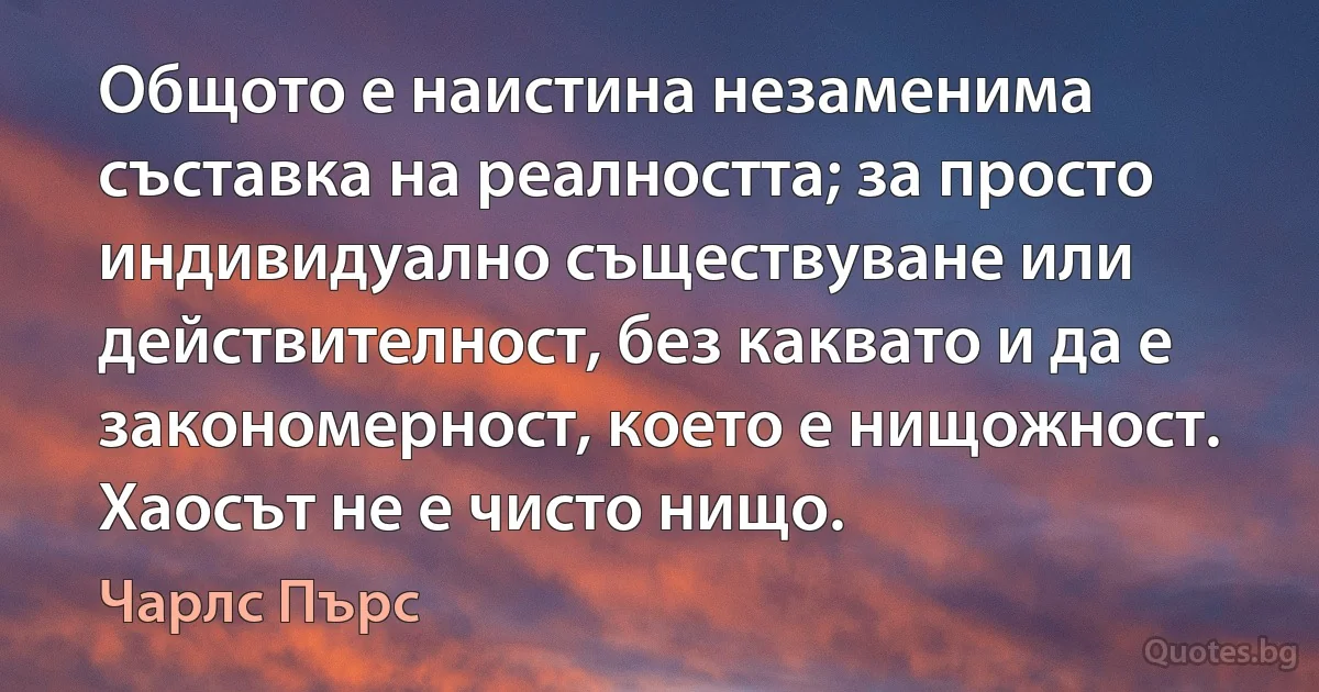 Общото е наистина незаменима съставка на реалността; за просто индивидуално съществуване или действителност, без каквато и да е закономерност, което е нищожност. Хаосът не е чисто нищо. (Чарлс Пърс)