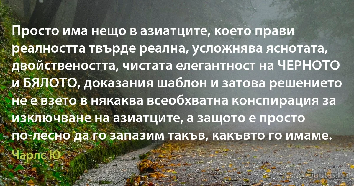 Просто има нещо в азиатците, което прави реалността твърде реална, усложнява яснотата, двойствеността, чистата елегантност на ЧЕРНОТО и БЯЛОТО, доказания шаблон и затова решението не е взето в някаква всеобхватна конспирация за изключване на азиатците, а защото е просто по-лесно да го запазим такъв, какъвто го имаме. (Чарлс Ю)