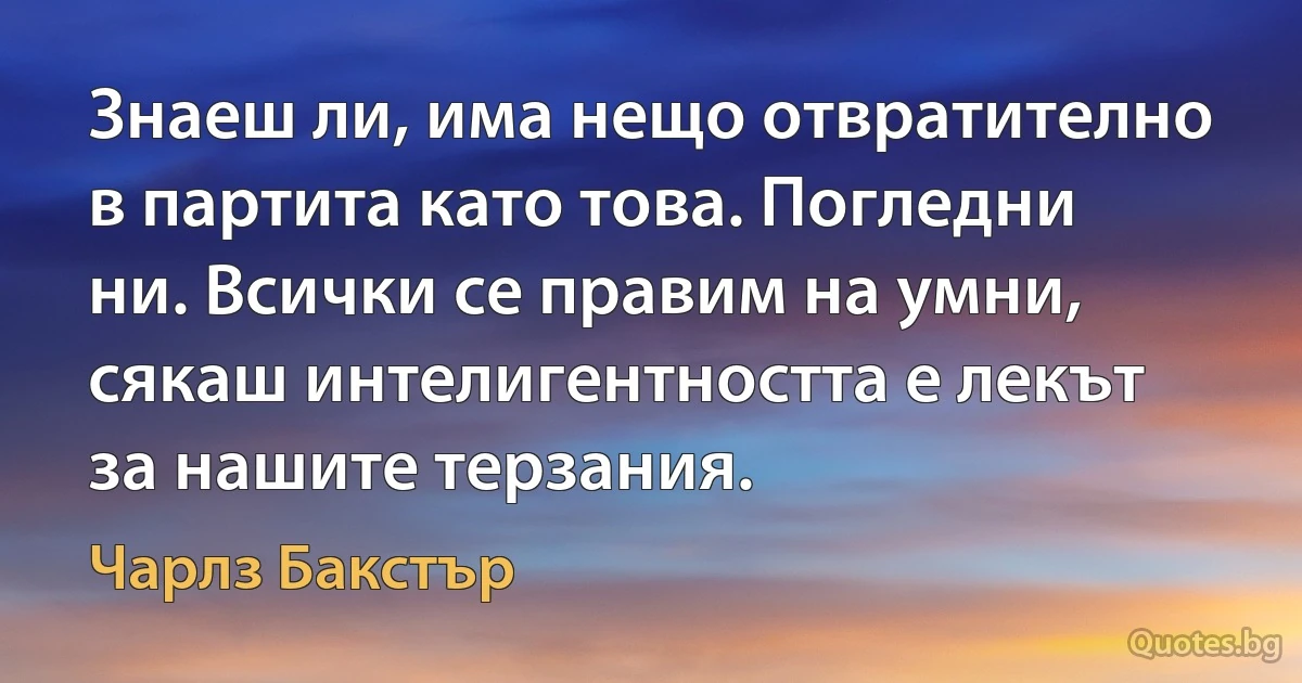 Знаеш ли, има нещо отвратително в партита като това. Погледни ни. Всички се правим на умни, сякаш интелигентността е лекът за нашите терзания. (Чарлз Бакстър)