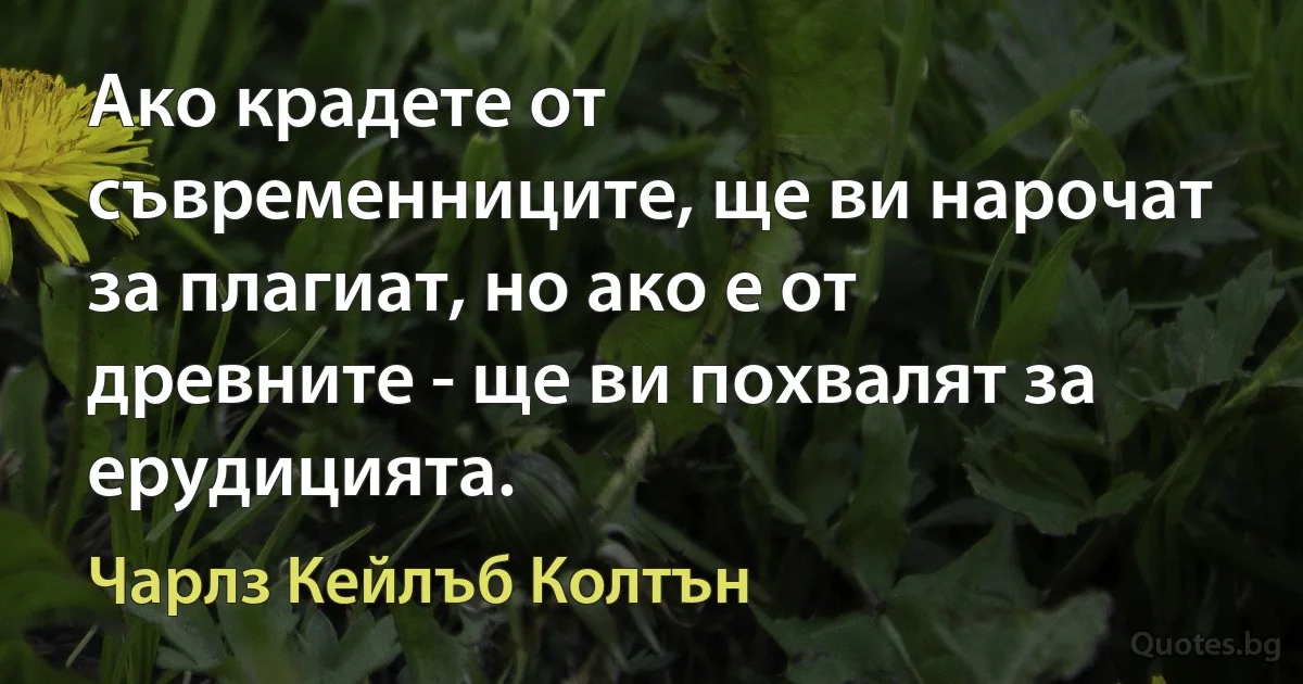 Ако крадете от съвременниците, ще ви нарочат за плагиат, но ако е от древните - ще ви похвалят за ерудицията. (Чарлз Кейлъб Колтън)