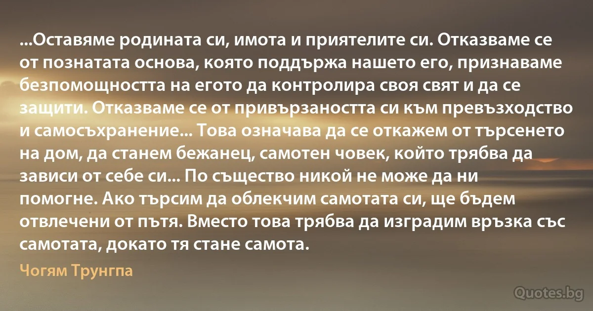 ...Оставяме родината си, имота и приятелите си. Отказваме се от познатата основа, която поддържа нашето его, признаваме безпомощността на егото да контролира своя свят и да се защити. Отказваме се от привързаността си към превъзходство и самосъхранение... Това означава да се откажем от търсенето на дом, да станем бежанец, самотен човек, който трябва да зависи от себе си... По същество никой не може да ни помогне. Ако търсим да облекчим самотата си, ще бъдем отвлечени от пътя. Вместо това трябва да изградим връзка със самотата, докато тя стане самота. (Чогям Трунгпа)