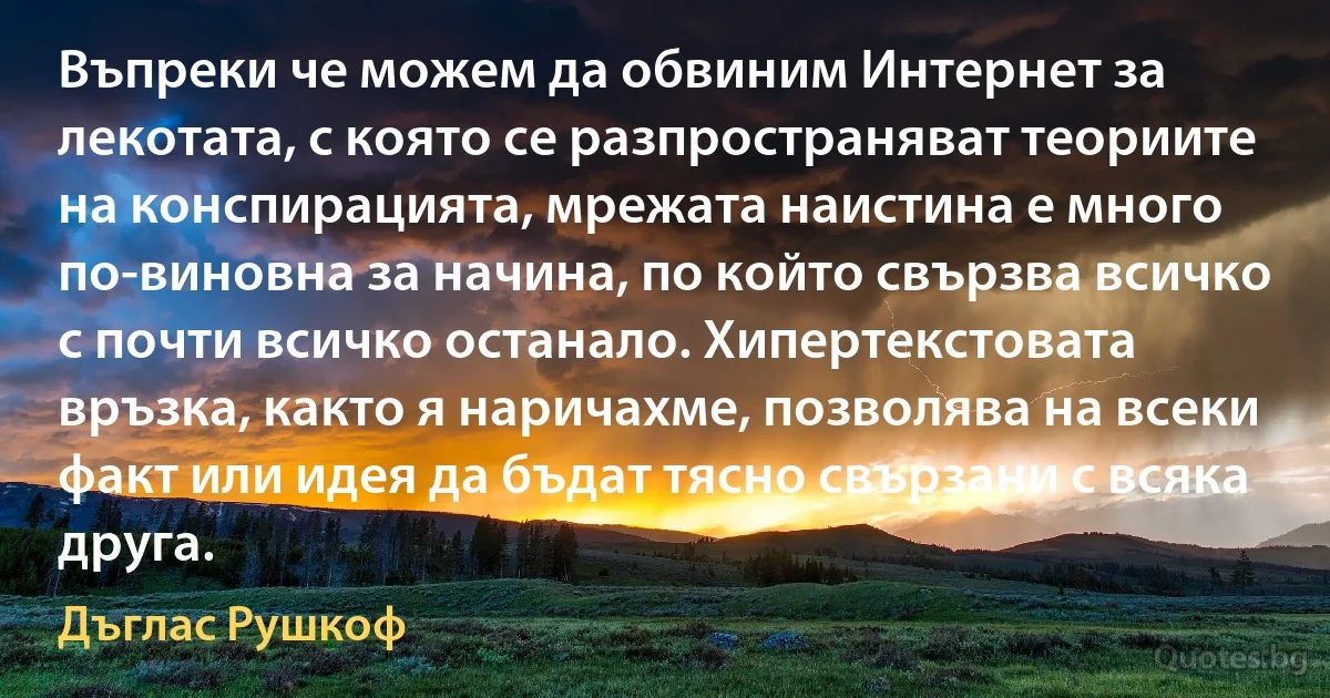 Въпреки че можем да обвиним Интернет за лекотата, с която се разпространяват теориите на конспирацията, мрежата наистина е много по-виновна за начина, по който свързва всичко с почти всичко останало. Хипертекстовата връзка, както я наричахме, позволява на всеки факт или идея да бъдат тясно свързани с всяка друга. (Дъглас Рушкоф)