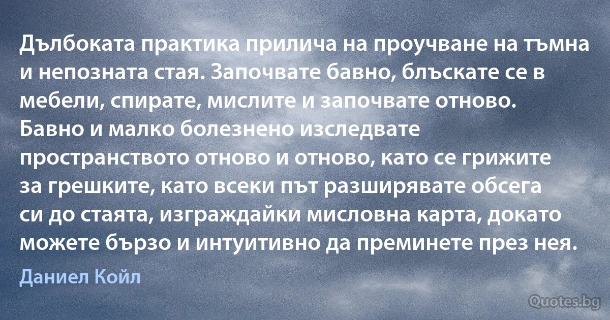 Дълбоката практика прилича на проучване на тъмна и непозната стая. Започвате бавно, блъскате се в мебели, спирате, мислите и започвате отново. Бавно и малко болезнено изследвате пространството отново и отново, като се грижите за грешките, като всеки път разширявате обсега си до стаята, изграждайки мисловна карта, докато можете бързо и интуитивно да преминете през нея. (Даниел Койл)