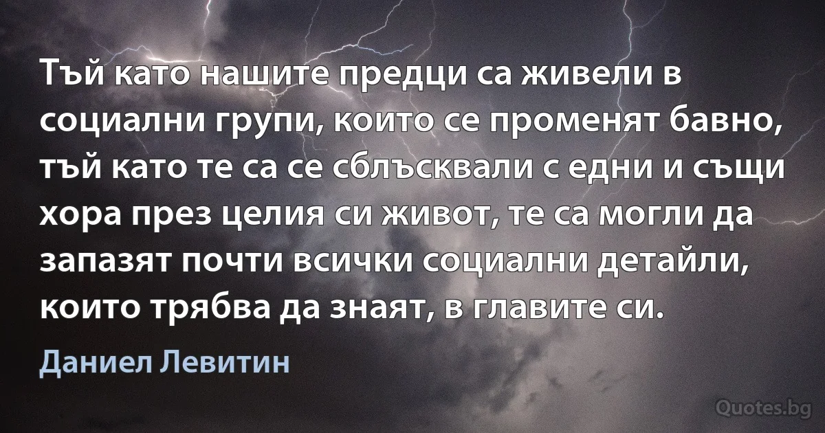 Тъй като нашите предци са живели в социални групи, които се променят бавно, тъй като те са се сблъсквали с едни и същи хора през целия си живот, те са могли да запазят почти всички социални детайли, които трябва да знаят, в главите си. (Даниел Левитин)