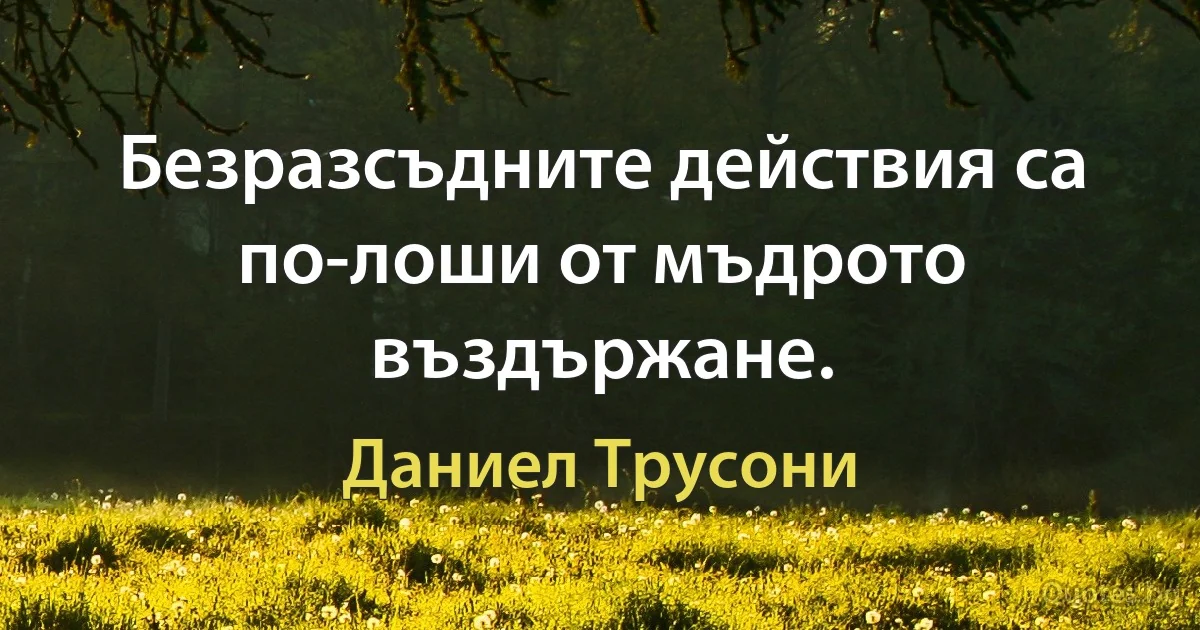 Безразсъдните действия са по-лоши от мъдрото въздържане. (Даниел Трусони)