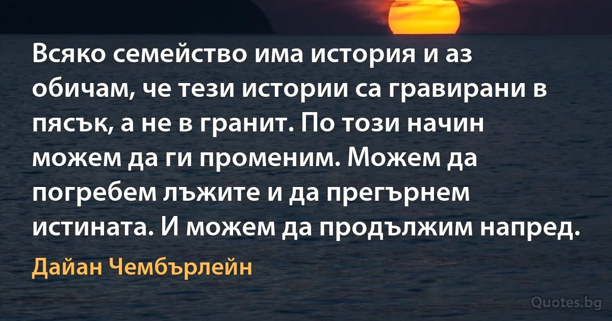 Всяко семейство има история и аз обичам, че тези истории са гравирани в пясък, а не в гранит. По този начин можем да ги променим. Можем да погребем лъжите и да прегърнем истината. И можем да продължим напред. (Дайан Чембърлейн)