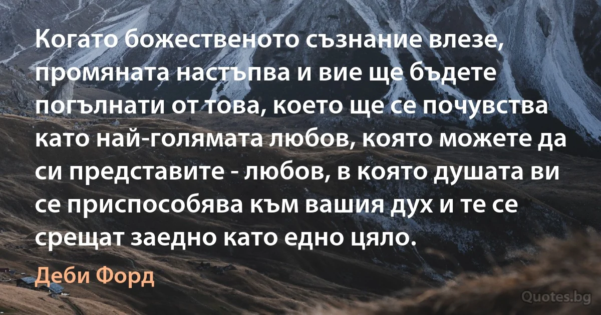 Когато божественото съзнание влезе, промяната настъпва и вие ще бъдете погълнати от това, което ще се почувства като най-голямата любов, която можете да си представите - любов, в която душата ви се приспособява към вашия дух и те се срещат заедно като едно цяло. (Деби Форд)