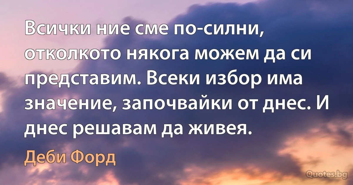 Всички ние сме по-силни, отколкото някога можем да си представим. Всеки избор има значение, започвайки от днес. И днес решавам да живея. (Деби Форд)