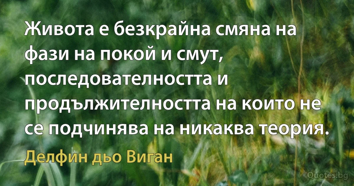 Живота е безкрайна смяна на фази на покой и смут, последователността и продължителността на които не се подчинява на никаква теория. (Делфин дьо Виган)