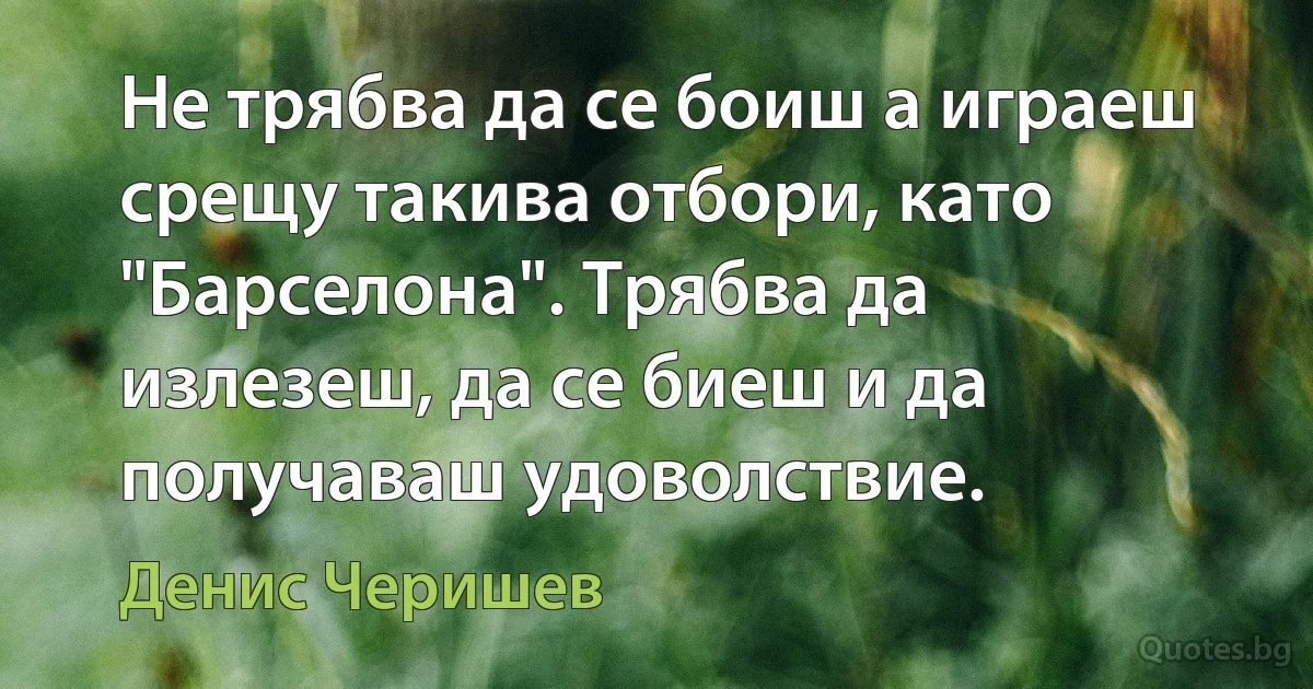 Не трябва да се боиш а играеш срещу такива отбори, като "Барселона". Трябва да излезеш, да се биеш и да получаваш удоволствие. (Денис Черишев)