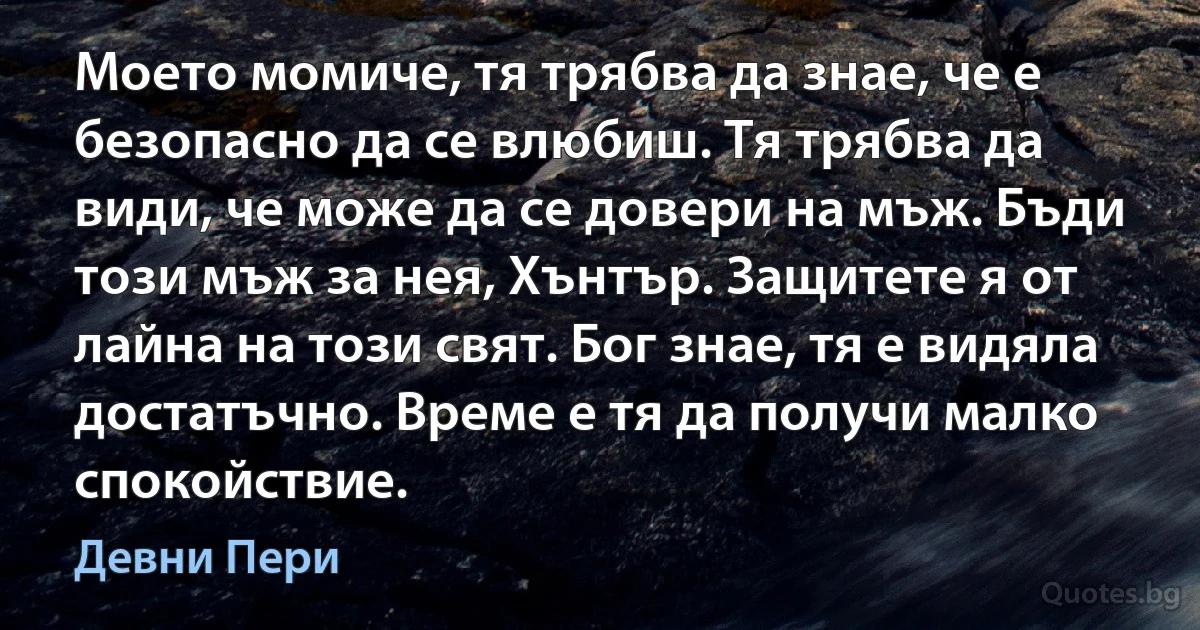 Моето момиче, тя трябва да знае, че е безопасно да се влюбиш. Тя трябва да види, че може да се довери на мъж. Бъди този мъж за нея, Хънтър. Защитете я от лайна на този свят. Бог знае, тя е видяла достатъчно. Време е тя да получи малко спокойствие. (Девни Пери)