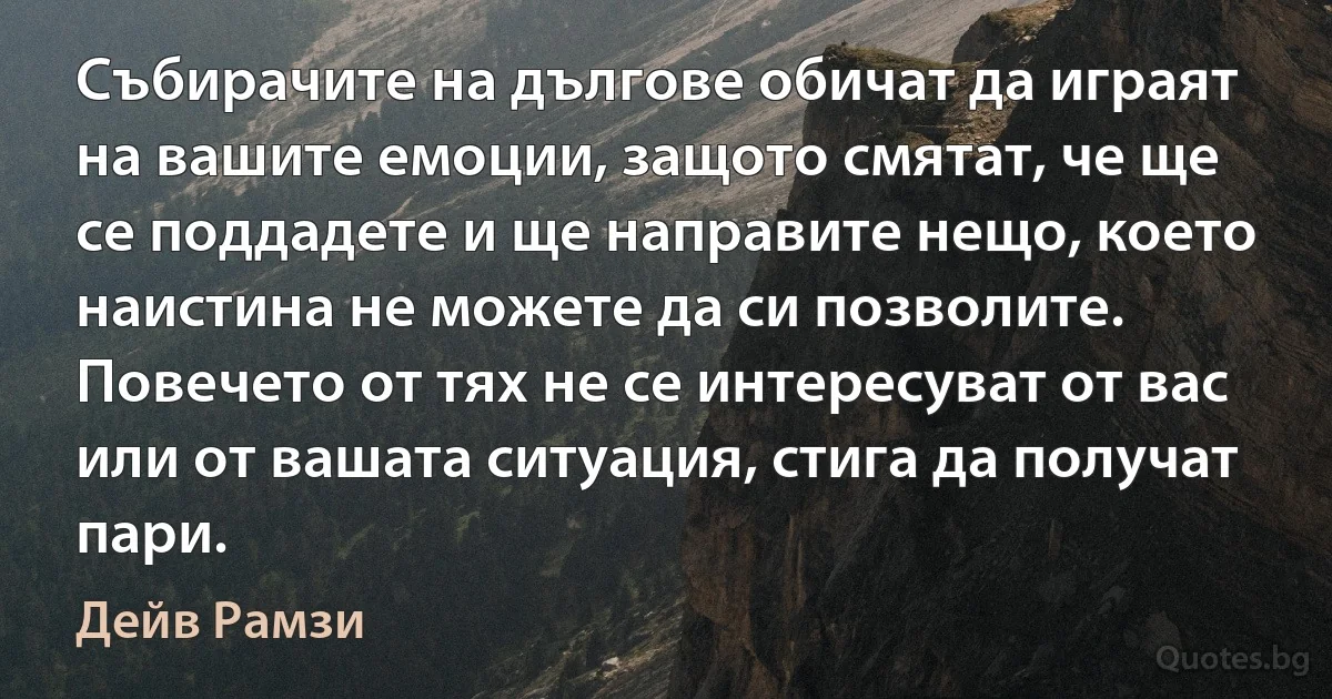 Събирачите на дългове обичат да играят на вашите емоции, защото смятат, че ще се поддадете и ще направите нещо, което наистина не можете да си позволите. Повечето от тях не се интересуват от вас или от вашата ситуация, стига да получат пари. (Дейв Рамзи)