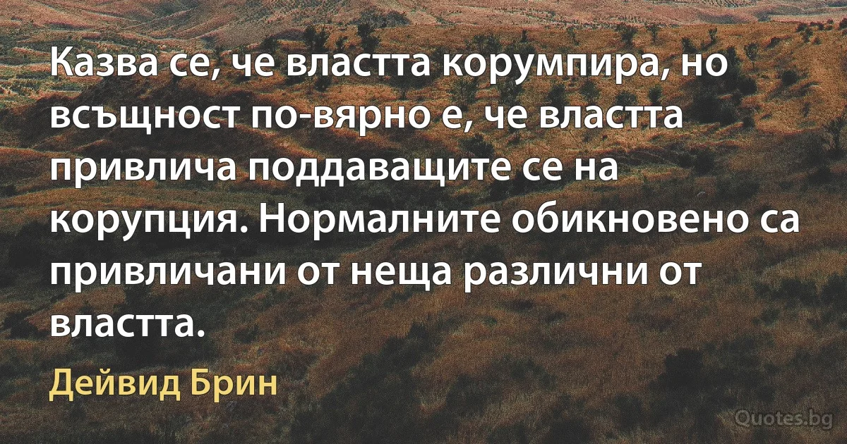 Казва се, че властта корумпира, но всъщност по-вярно е, че властта привлича поддаващите се на корупция. Нормалните обикновено са привличани от неща различни от властта. (Дейвид Брин)